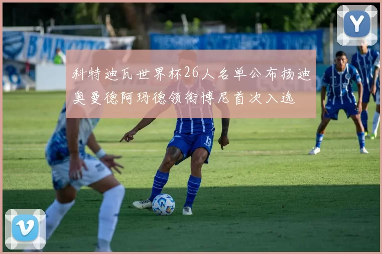 科特迪瓦世界杯26人名单公布扬迪奥曼德阿玛德领衔博尼首次入选
