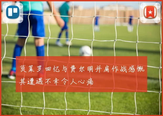 莫莱罗回忆与费尔明并肩作战感慨其遭遇不幸令人心痛