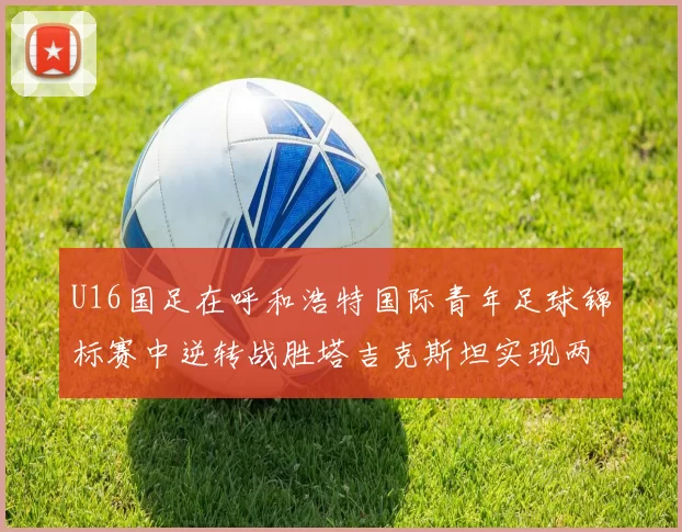 U16国足在呼和浩特国际青年足球锦标赛中逆转战胜塔吉克斯坦实现两连胜