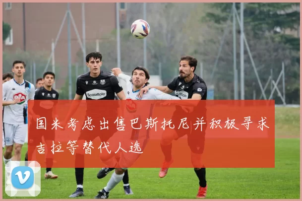 国米考虑出售巴斯托尼并积极寻求吉拉等替代人选