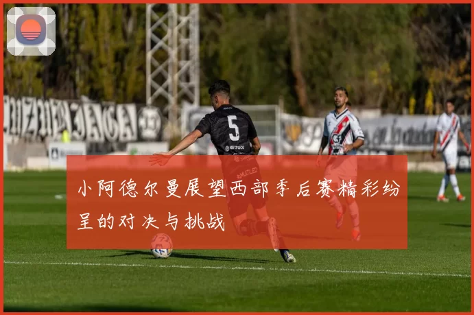 小阿德尔曼展望西部季后赛精彩纷呈的对决与挑战
