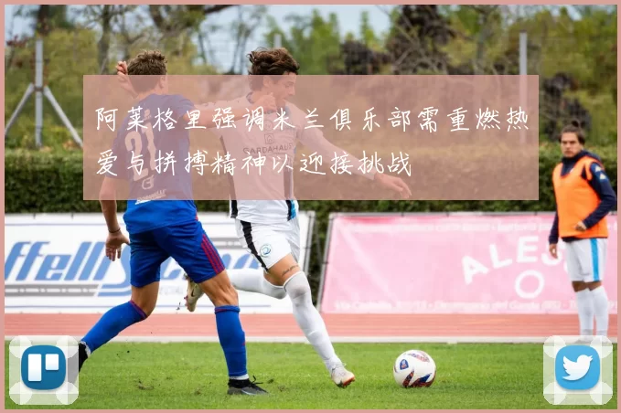 阿莱格里强调米兰俱乐部需重燃热爱与拼搏精神以迎接挑战