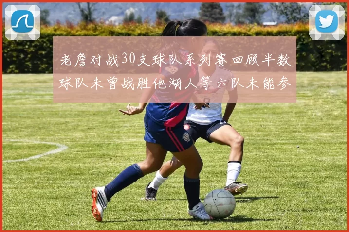 老詹对战30支球队系列赛回顾半数球队未曾战胜他湖人等六队未能参与