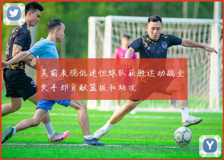 吴前表现低迷但球队获胜运动战全失手却贡献篮板和助攻