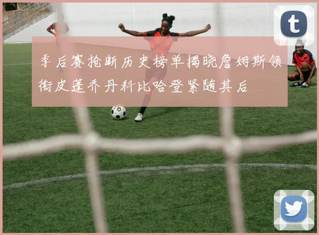 季后赛抢断历史榜单揭晓詹姆斯领衔皮蓬乔丹科比哈登紧随其后
