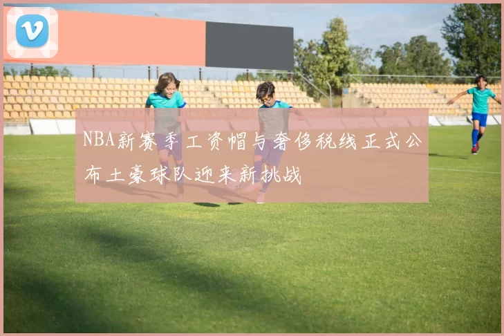 NBA新赛季工资帽与奢侈税线正式公布土豪球队迎来新挑战