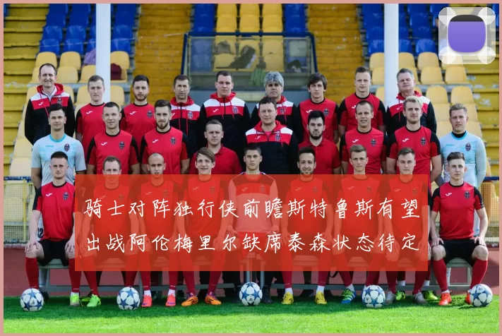 骑士对阵独行侠前瞻斯特鲁斯有望出战阿伦梅里尔缺席泰森状态待定
