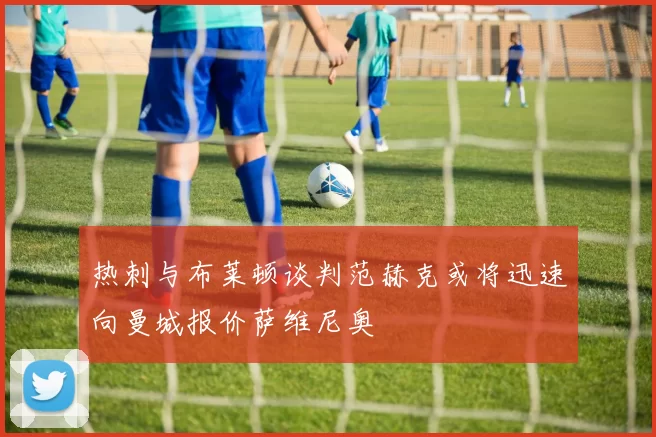 热刺与布莱顿谈判范赫克或将迅速向曼城报价萨维尼奥