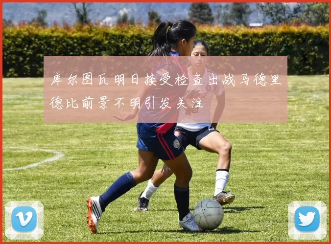 库尔图瓦明日接受检查出战马德里德比前景不明引发关注