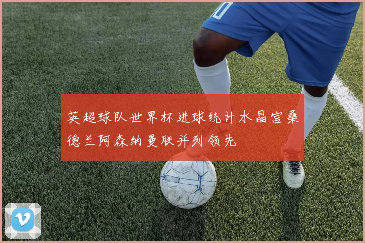 英超球队世界杯进球统计水晶宫桑德兰阿森纳曼联并列领先