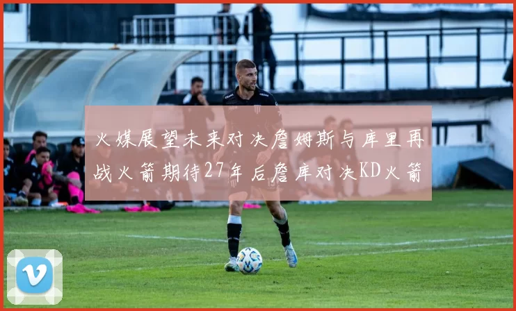 火媒展望未来对决詹姆斯与库里再战火箭期待27年后詹库对决KD火箭