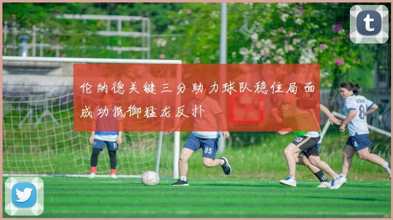 伦纳德关键三分助力球队稳住局面成功抵御猛龙反扑