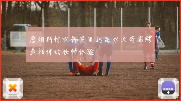 詹姆斯惊叹佛罗里达高尔夫奇遇鳄鱼相伴的独特体验