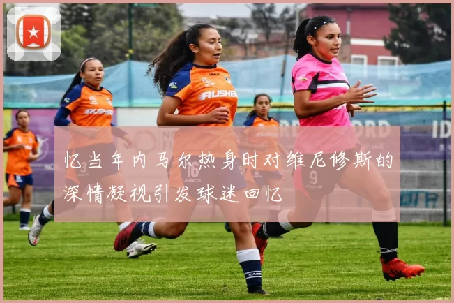 忆当年内马尔热身时对维尼修斯的深情凝视引发球迷回忆
