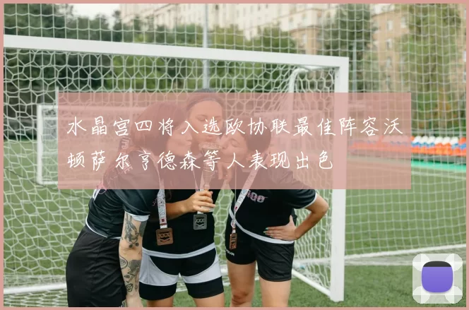 水晶宫四将入选欧协联最佳阵容沃顿萨尔亨德森等人表现出色